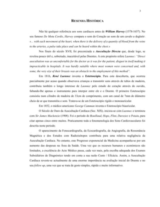 3
RESENHA HISTÓRICA
Não há qualquer referência aos sons cardíacos antes de William Harvey (1578-1657). No
seu famoso De Motu Cordis, Harvey compara o som do Coração ao som de um cavalo a deglutir:
«... with each movement of the heart, when there is the delivery of a quantity of blood from the veins
to the arteries, a pulse take place and can be heard within the chest.»
Nos finais do século XVII, foi preconizada a Auscultação Directa que, desde logo, se
revelou pouco útil e, sobretudo, inaceitável pelas Doentes. A este propósito refere Laennec: “Direct
auscultation was as unconfortable for the doctor as it was for the patient, disgust in itself making it
impracticable in hospitals. It was hardly suitable where most women were concerned and, with
some, the very size of their breasts was an obstacle to the employment of this method”.
Em 1816, René Laennec inventa o Estetoscópio. Para esta descoberta, que ocorreu
parcialmente por acaso quando observava crianças a transmitir sons através de tubos de madeira,
contribuiu também o longo interesse de Laennec pelo estudo do coração através do ouvido,
faltando-lhe apenas o instrumento para interpor entre ele e o Doente. O primeiro Estetoscópio
consistiu num cilindro de madeira de 33cm de comprimento, com um canal de 7mm de diâmetro
cheio de ar que transmitia o som. Tratava-se de um Estetoscópio rígido e monoauricular.
Em 1852, o médico americano George Camman inventa o Estetoscópio biauricular.
O Século de Ouro da Auscultação Cardíaca (Sec. XIX), iniciou-se com Laennec e terminou
com Sir James Mackenzie (1908). Foi o período de Bouillaud, Hope, Flint, Duroziez e Potain, para
citar apenas cinco entre muitos. Praticamente toda a fenomenologia dos Sons Cardiovasculares foi
descrita neste período.
O aparecimento da Fonocardiografia, da Ecocardiografia, da Angiografia, da Ressonância
Magnética e dos Estudos com Radioisótopos contribuiu para uma relativa negligência da
Auscultação Cardíaca. No entanto, este Progresso exponencial da Medicina acompanha-se por um
aumento das despesas na Área da Saúde. Uma vez que os recursos humanos e económicos são
limitados, a excelência do Acto Médico passa, cada vez mais, pela escolha adequada dos Exames
Subsidiários de Diagnóstico tendo em conta a sua razão Custo / Eficácia. Assim, a Auscultação
Cardíaca reveste-se actualmente de uma enorme importância na avaliação inicial do Doente e no
seu follow up, uma vez que se trata de gesto simples, rápido e muito informativo.
 