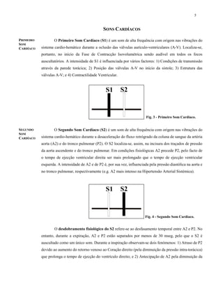 5
SONS CARDÍACOS
O Primeiro Som Cardíaco (S1) é um som de alta frequência com origem nas vibrações do
sistema cardio-hemático durante a oclusão das válvulas aurículo-ventriculares (A-V). Localiza-se,
portanto, no início da Fase de Contracção Isovolumétrica sendo audível em todos os focos
auscultatórios. A intensidade de S1 é influenciada por vários factores: 1) Condições de transmissão
através da parede torácica; 2) Posição das válvulas A-V no início da sístole; 3) Estrutura das
válvulas A-V; e 4) Contractilidade Ventricular.
O Segundo Som Cardíaco (S2) é um som de alta frequência com origem nas vibrações do
sistema cardio-hemático durante a desaceleração do fluxo retrógrado da coluna de sangue da artéria
aorta (A2) e do tronco pulmonar (P2). O S2 localiza-se, assim, na incisura dos traçados de pressão
da aorta ascendente e do tronco pulmonar. Em condições fisiológicas A2 precede P2, pelo facto de
o tempo de ejecção ventricular direita ser mais prolongado que o tempo de ejecção ventricular
esquerda. A intensidade de A2 e de P2 é, por sua vez, influenciada pela pressão diastólica na aorta e
no tronco pulmonar, respectivamente (e.g. A2 mais intenso na Hipertensão Arterial Sistémica).
O desdobramento fisiológico do S2 refere-se ao desfasamento temporal entre A2 e P2. No
entanto, durante a expiração, A2 e P2 estão separados por menos de 30 mseg, pelo que o S2 é
auscultado como um único som. Durante a inspiração observam-se dois fenómenos: 1) Atraso de P2
devido ao aumento do retorno venoso ao Coração direito (pela diminuição da pressão intra-torácica)
que prolonga o tempo de ejecção do ventrículo direito; e 2) Antecipação de A2 pela diminuição da
Fig. 3 - Primeiro Som Cardíaco.
Fig. 4 - Segundo Som Cardíaco.
PRIMEIRO
SOM
CARDÍACO
SEGUNDO
SOM
CARDÍACO
 