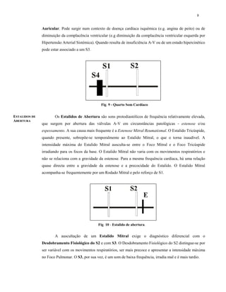 8
Auricular. Pode surgir num contexto de doença cardíaca isquémica (e.g. angina de peito) ou de
diminuição da complacência ventricular (e.g diminuição da complacência ventricular esquerda por
Hipertensão Arterial Sistémica). Quando resulta de insuficiência A-V ou de um estado hipercinético
pode estar associado a um S3.
Os Estalidos de Abertura são sons protodiastólicos de frequência relativamente elevada,
que surgem por abertura das válvulas A-V em circunstâncias patológicas - estenose e/ou
espessamento. A sua causa mais frequente é a Estenose Mitral Reumatismal. O Estalido Tricúspide,
quando presente, sobrepõe-se temporalmente ao Estalido Mitral, o que o torna inaudível. A
intensidade máxima do Estalido Mitral ausculta-se entre o Foco Mitral e o Foco Tricúspide
irradiando para os focos da base. O Estalido Mitral não varia com os movimentos respiratórios e
não se relaciona com a gravidade da estenose. Para a mesma frequência cardíaca, há uma relação
quase directa entre a gravidade da estenose e a precocidade do Estalido. O Estalido Mitral
acompanha-se frequentemente por um Rodado Mitral e pelo reforço de S1.
A auscultação de um Estalido Mitral exige o diagnóstico diferencial com o
Desdobramento Fisiológico do S2 e com S3. O Desdobramento Fisiológico do S2 distingue-se por
ser variável com os movimentos respiratórios, ser mais precoce e apresentar a intensidade máxima
no Foco Pulmonar. O S3, por sua vez, é um som de baixa frequência, irradia mal e é mais tardio.
Fig. 9 - Quarto Som Cardíaco
Fig. 10 - Estalido de abertura.
ESTALIDOS DE
ABERTURA
 