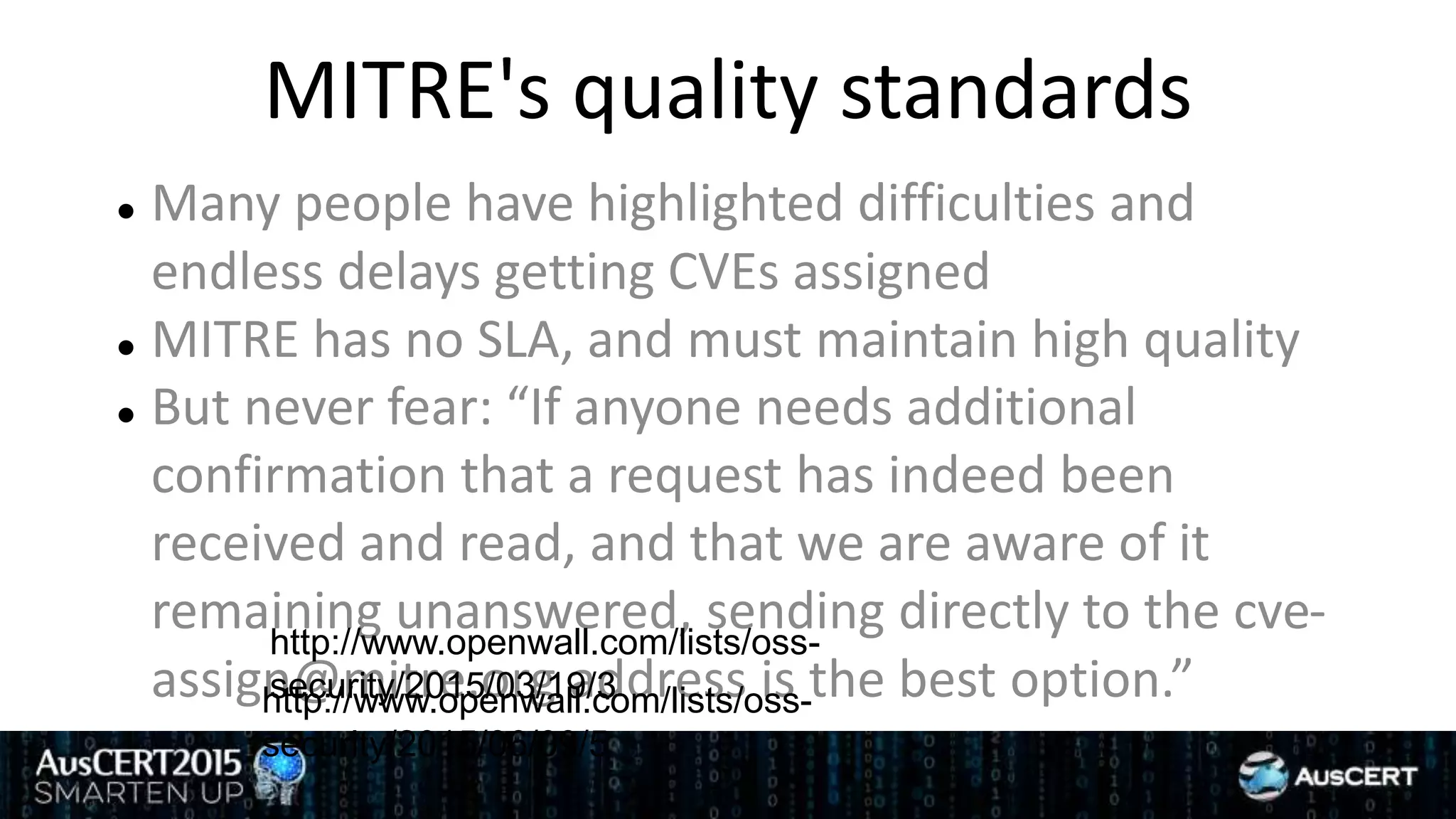 MITRE's quality standards
 Many people have highlighted difficulties and
endless delays getting CVEs assigned
 MITRE has no SLA, and must maintain high quality
 But never fear: “If anyone needs additional
confirmation that a request has indeed been
received and read, and that we are aware of it
remaining unanswered, sending directly to the cve-
assign@mitre.org address is the best option.”http://www.openwall.com/lists/oss-
security/2015/06/09/5
http://www.openwall.com/lists/oss-
security/2015/03/19/3
 