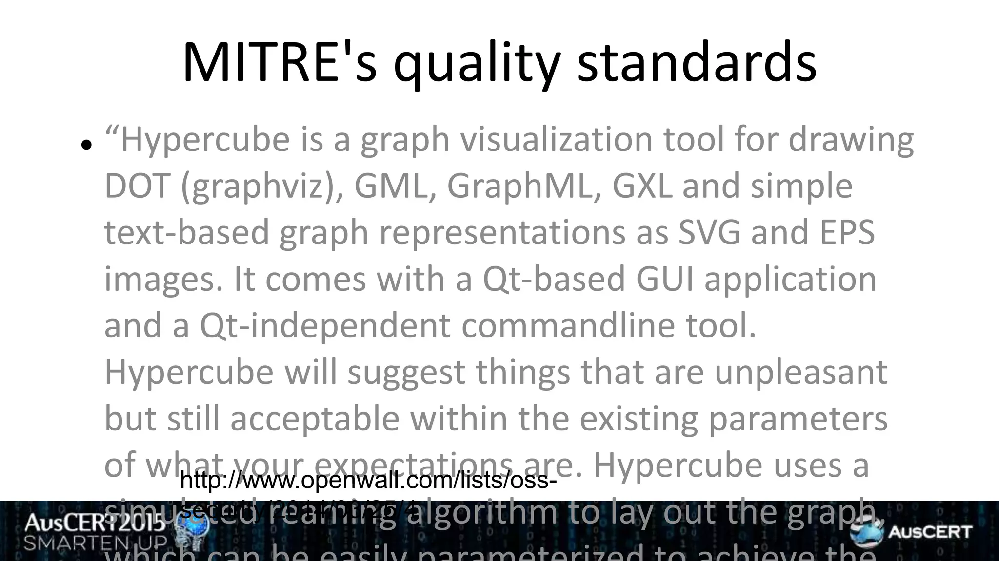 MITRE's quality standards
 “Hypercube is a graph visualization tool for drawing
DOT (graphviz), GML, GraphML, GXL and simple
text-based graph representations as SVG and EPS
images. It comes with a Qt-based GUI application
and a Qt-independent commandline tool.
Hypercube will suggest things that are unpleasant
but still acceptable within the existing parameters
of what your expectations are. Hypercube uses a
simulated reaming algorithm to lay out the graph,
http://www.openwall.com/lists/oss-
security/2014/03/25/4
 