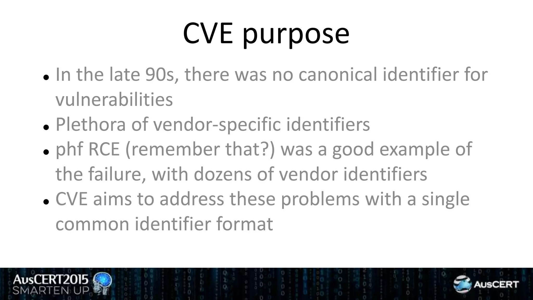 CVE purpose
 In the late 90s, there was no canonical identifier for
vulnerabilities
 Plethora of vendor-specific identifiers
 phf RCE (remember that?) was a good example of
the failure, with dozens of vendor identifiers
 CVE aims to address these problems with a single
common identifier format
 