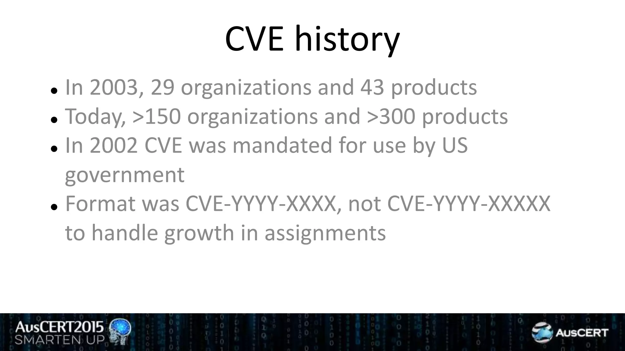 CVE history
 In 2003, 29 organizations and 43 products
 Today, >150 organizations and >300 products
 In 2002 CVE was mandated for use by US
government
 Format was CVE-YYYY-XXXX, not CVE-YYYY-XXXXX
to handle growth in assignments
 