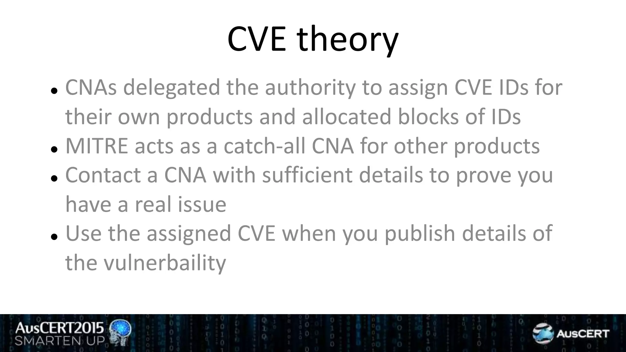 CVE theory
 CNAs delegated the authority to assign CVE IDs for
their own products and allocated blocks of IDs
 MITRE acts as a catch-all CNA for other products
 Contact a CNA with sufficient details to prove you
have a real issue
 Use the assigned CVE when you publish details of
the vulnerbaility
 