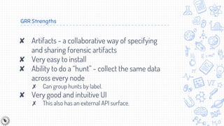 GRR Strengths
✘ Artifacts - a collaborative way of specifying
and sharing forensic artifacts
✘ Very easy to install
✘ Ability to do a “hunt” - collect the same data
across every node
✗ Can group hunts by label.
✘ Very good and intuitive UI
✗ This also has an external API surface.
 