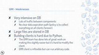 GRR - Weaknesses
✘ Very intensive on DB
✗ Lots of traffic between components
✗ No clear data expiration path (policy is to collect
everything on all clients forever).
✘ Large files are stored in DB
✘ Building clients is hard due to Python.
✗ The GRR team has done lots of great work on
making this slightly easier but it’s hard to modify the
client.
✗ GRR client is inflexible but can run arbitrary code.
 
