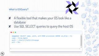 What is OSQuery?
✘ A flexible tool that makes your OS look like a
database
✘ Use SQL SELECT queries to query the host OS
 