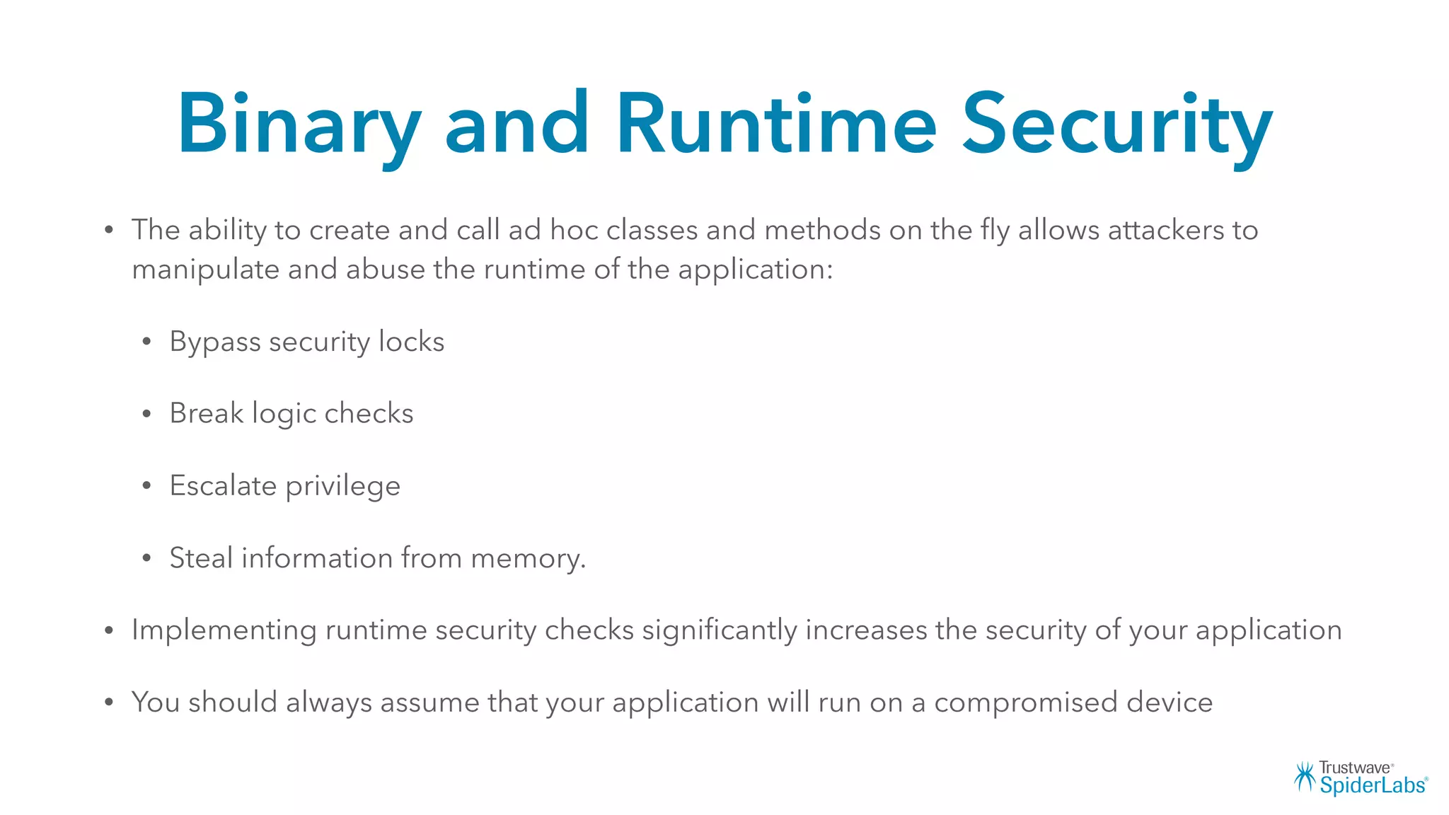 Binary and Runtime Security
• The ability to create and call ad hoc classes and methods on the ﬂy allows attackers to
manipulate and abuse the runtime of the application:
• Bypass security locks
• Break logic checks
• Escalate privilege
• Steal information from memory.
• Implementing runtime security checks signiﬁcantly increases the security of your application
• You should always assume that your application will run on a compromised device
 