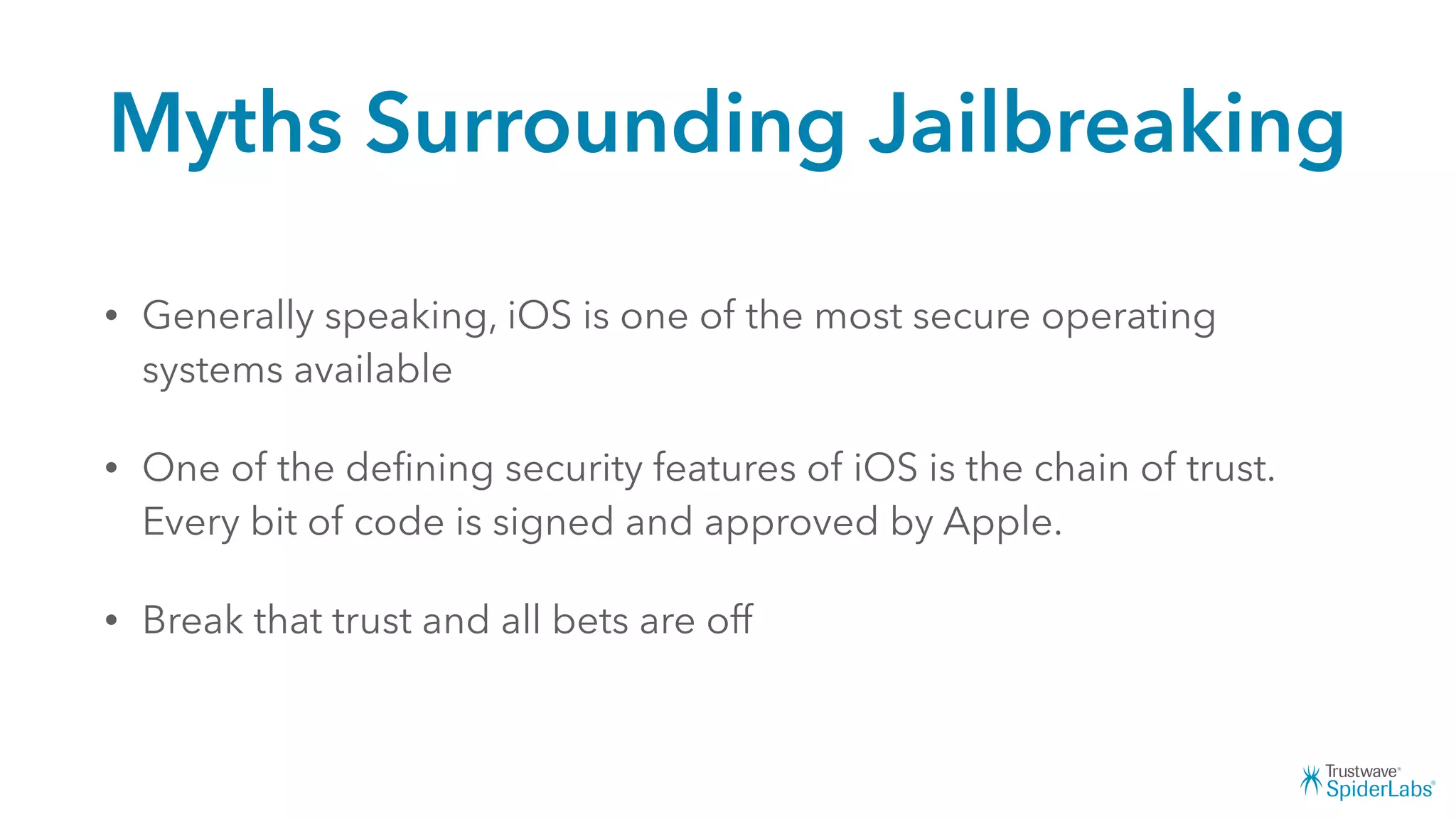 Myths Surrounding Jailbreaking
• Generally speaking, iOS is one of the most secure operating
systems available
• One of the deﬁning security features of iOS is the chain of trust.
Every bit of code is signed and approved by Apple.
• Break that trust and all bets are off
 