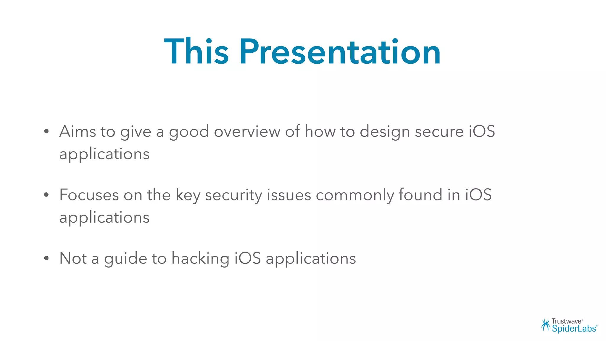 This Presentation
• Aims to give a good overview of how to design secure iOS
applications
• Focuses on the key security issues commonly found in iOS
applications
• Not a guide to hacking iOS applications
 