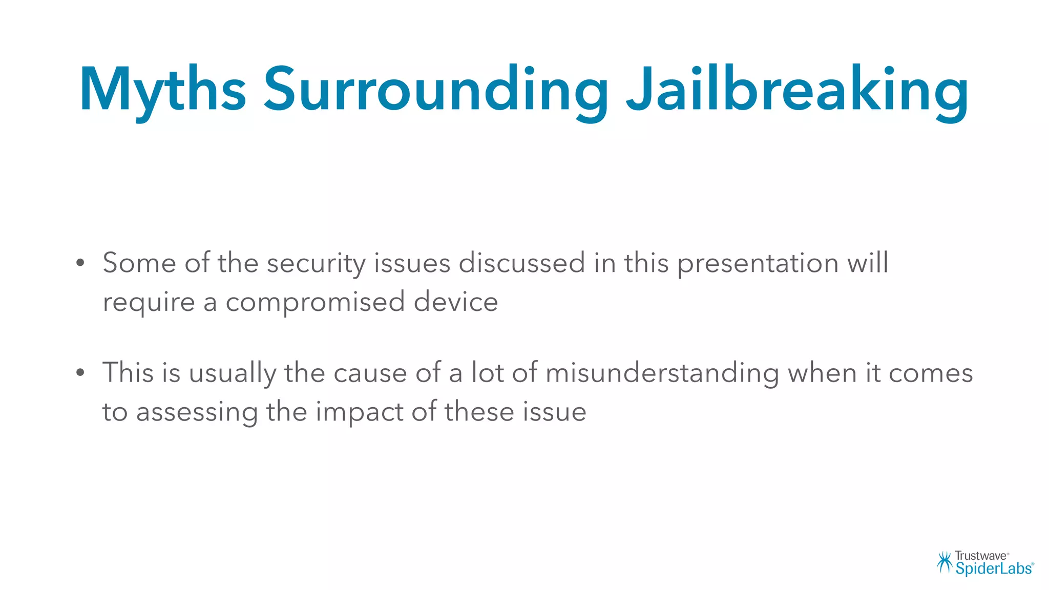 Myths Surrounding Jailbreaking
• Some of the security issues discussed in this presentation will
require a compromised device
• This is usually the cause of a lot of misunderstanding when it comes
to assessing the impact of these issue
 