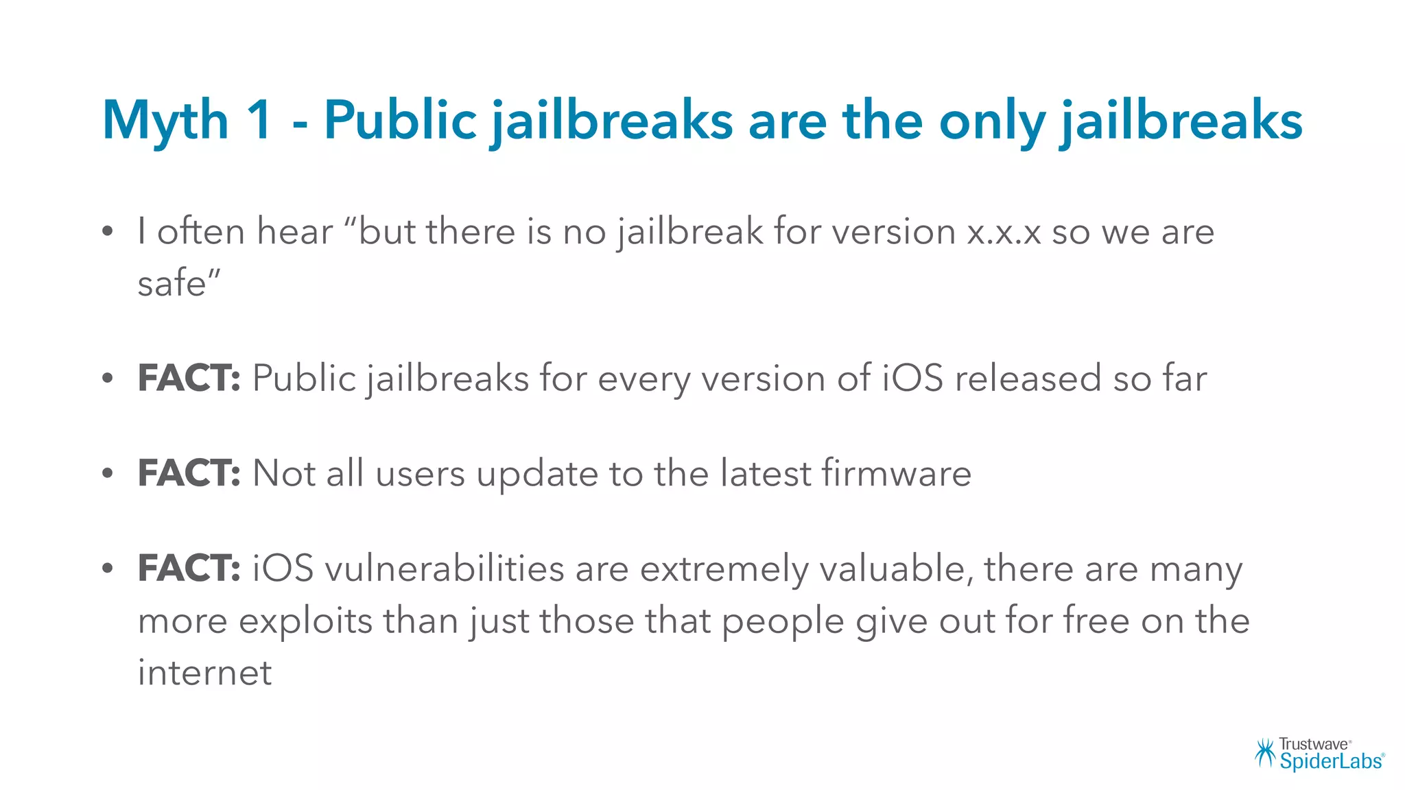 Myth 1 - Public jailbreaks are the only jailbreaks
• I often hear “but there is no jailbreak for version x.x.x so we are
safe”
• FACT: Public jailbreaks for every version of iOS released so far
• FACT: Not all users update to the latest ﬁrmware
• FACT: iOS vulnerabilities are extremely valuable, there are many
more exploits than just those that people give out for free on the
internet
 