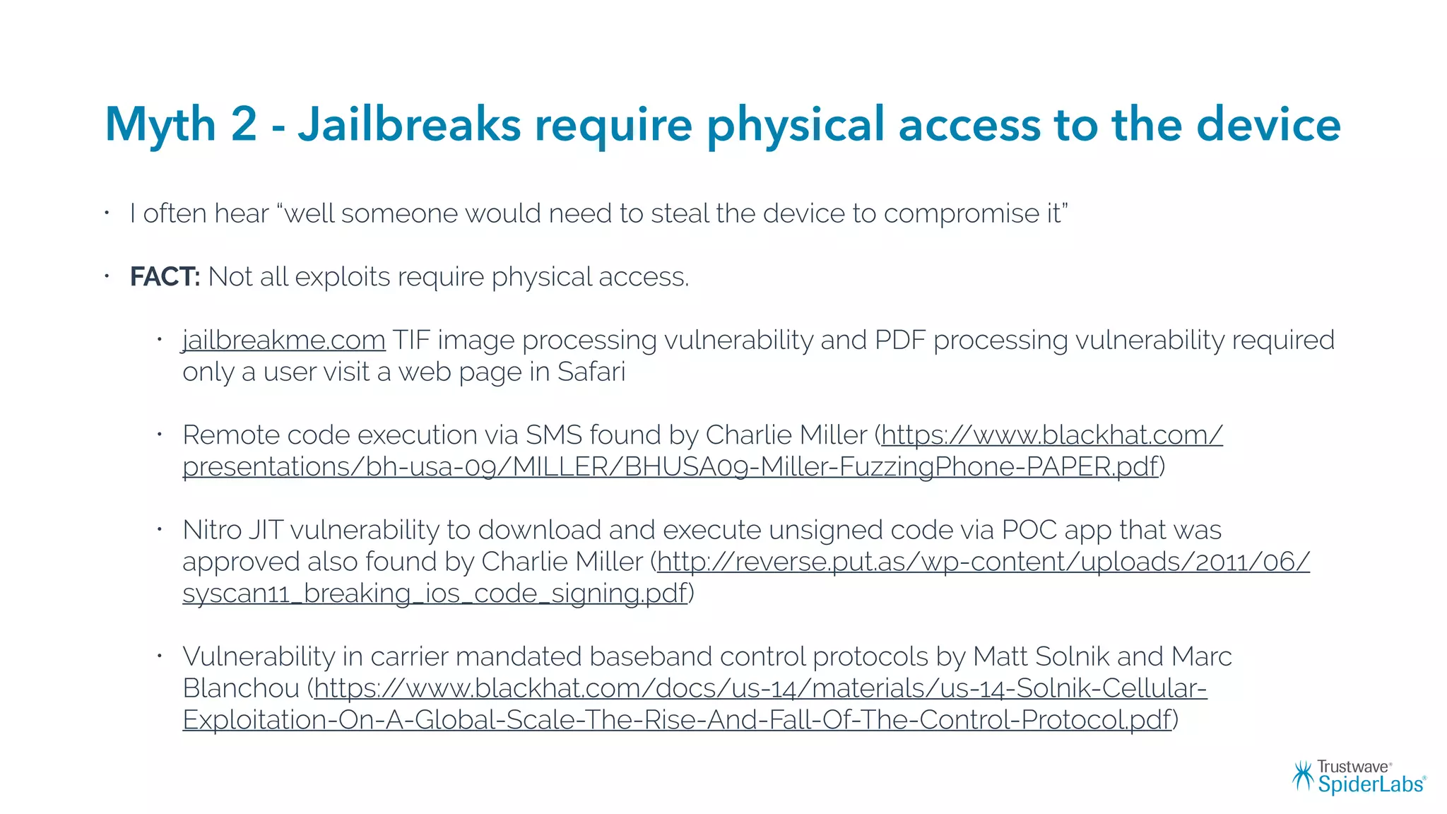 Myth 2 - Jailbreaks require physical access to the device
• I often hear “well someone would need to steal the device to compromise it”
• FACT: Not all exploits require physical access.
• jailbreakme.com TIF image processing vulnerability and PDF processing vulnerability required
only a user visit a web page in Safari
• Remote code execution via SMS found by Charlie Miller (https://www.blackhat.com/
presentations/bh-usa-09/MILLER/BHUSA09-Miller-FuzzingPhone-PAPER.pdf)
• Nitro JIT vulnerability to download and execute unsigned code via POC app that was
approved also found by Charlie Miller (http://reverse.put.as/wp-content/uploads/2011/06/
syscan11_breaking_ios_code_signing.pdf)
• Vulnerability in carrier mandated baseband control protocols by Matt Solnik and Marc
Blanchou (https://www.blackhat.com/docs/us-14/materials/us-14-Solnik-Cellular-
Exploitation-On-A-Global-Scale-The-Rise-And-Fall-Of-The-Control-Protocol.pdf)
 