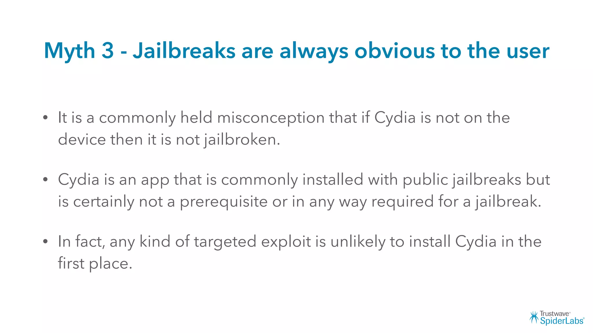 Myth 3 - Jailbreaks are always obvious to the user
• It is a commonly held misconception that if Cydia is not on the
device then it is not jailbroken.
• Cydia is an app that is commonly installed with public jailbreaks but
is certainly not a prerequisite or in any way required for a jailbreak.
• In fact, any kind of targeted exploit is unlikely to install Cydia in the
ﬁrst place.
 