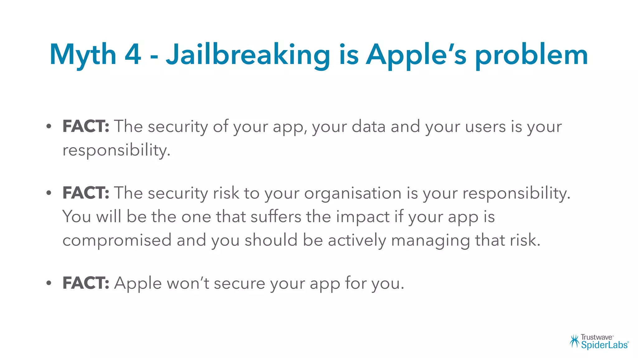 Myth 4 - Jailbreaking is Apple’s problem
• FACT: The security of your app, your data and your users is your
responsibility.
• FACT: The security risk to your organisation is your responsibility.
You will be the one that suffers the impact if your app is
compromised and you should be actively managing that risk.
• FACT: Apple won’t secure your app for you.
 