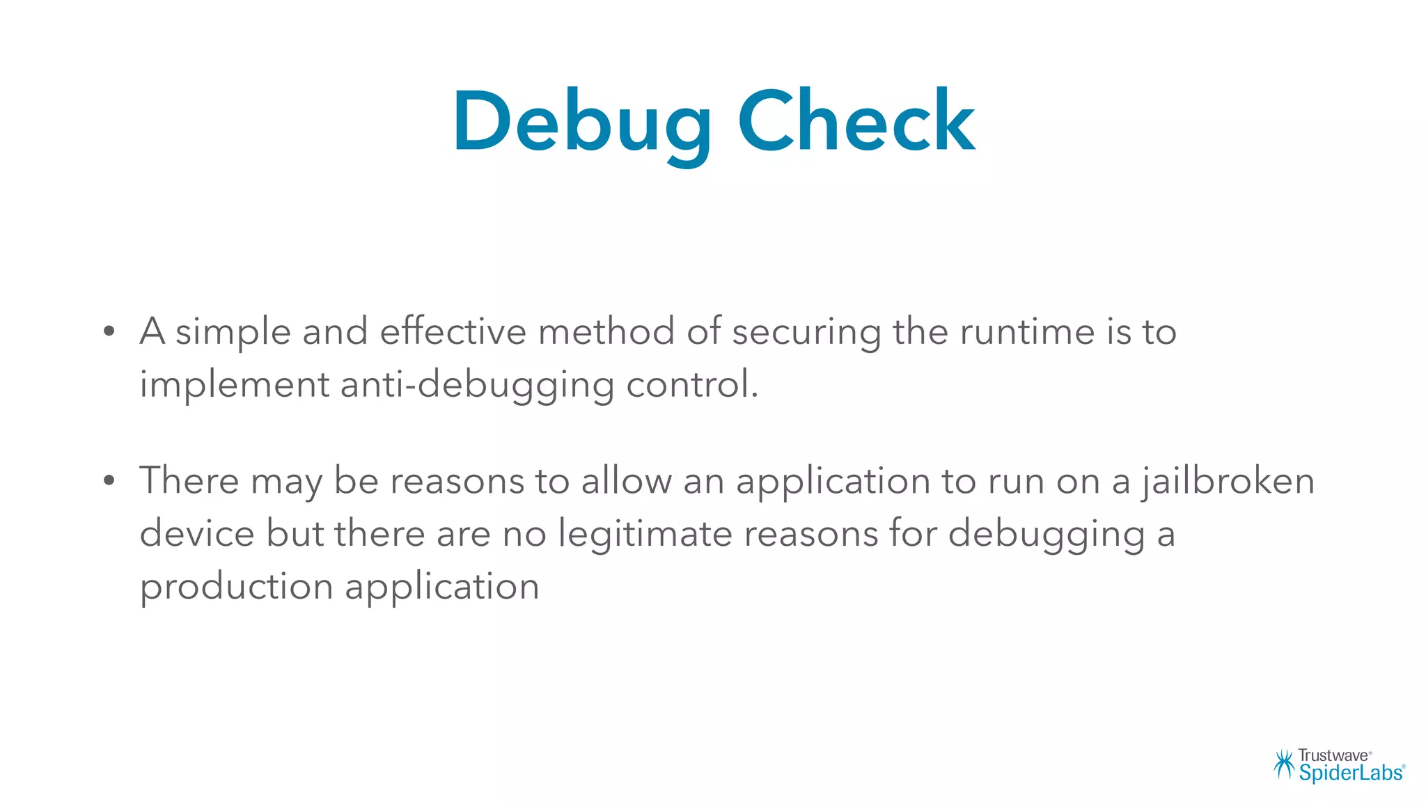 Debug Check
• A simple and effective method of securing the runtime is to
implement anti-debugging control.
• There may be reasons to allow an application to run on a jailbroken
device but there are no legitimate reasons for debugging a
production application
 