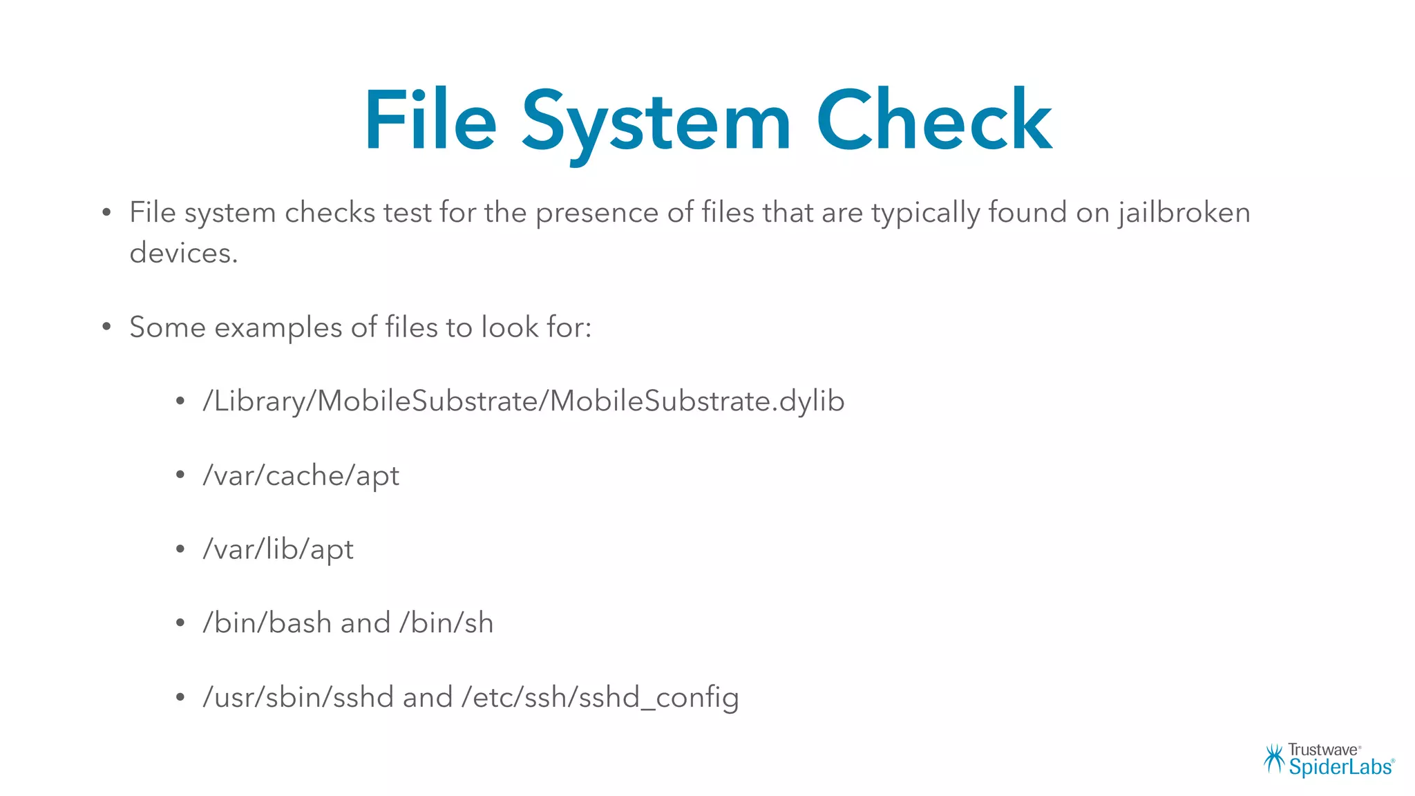 File System Check
• File system checks test for the presence of ﬁles that are typically found on jailbroken
devices.
• Some examples of ﬁles to look for:
• /Library/MobileSubstrate/MobileSubstrate.dylib
• /var/cache/apt
• /var/lib/apt
• /bin/bash and /bin/sh
• /usr/sbin/sshd and /etc/ssh/sshd_conﬁg
 