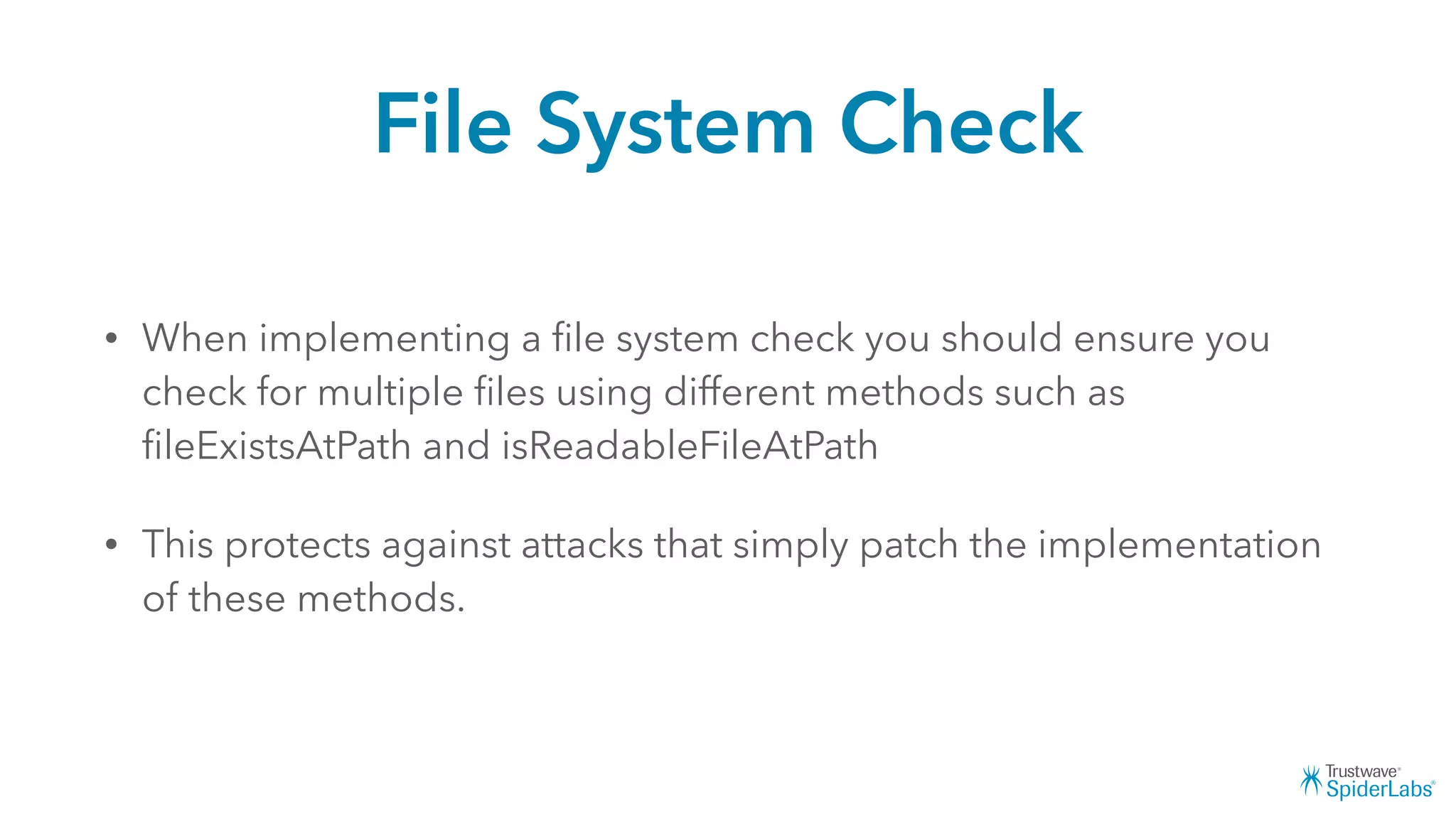 File System Check
• When implementing a ﬁle system check you should ensure you
check for multiple ﬁles using different methods such as
ﬁleExistsAtPath and isReadableFileAtPath
• This protects against attacks that simply patch the implementation
of these methods.
 