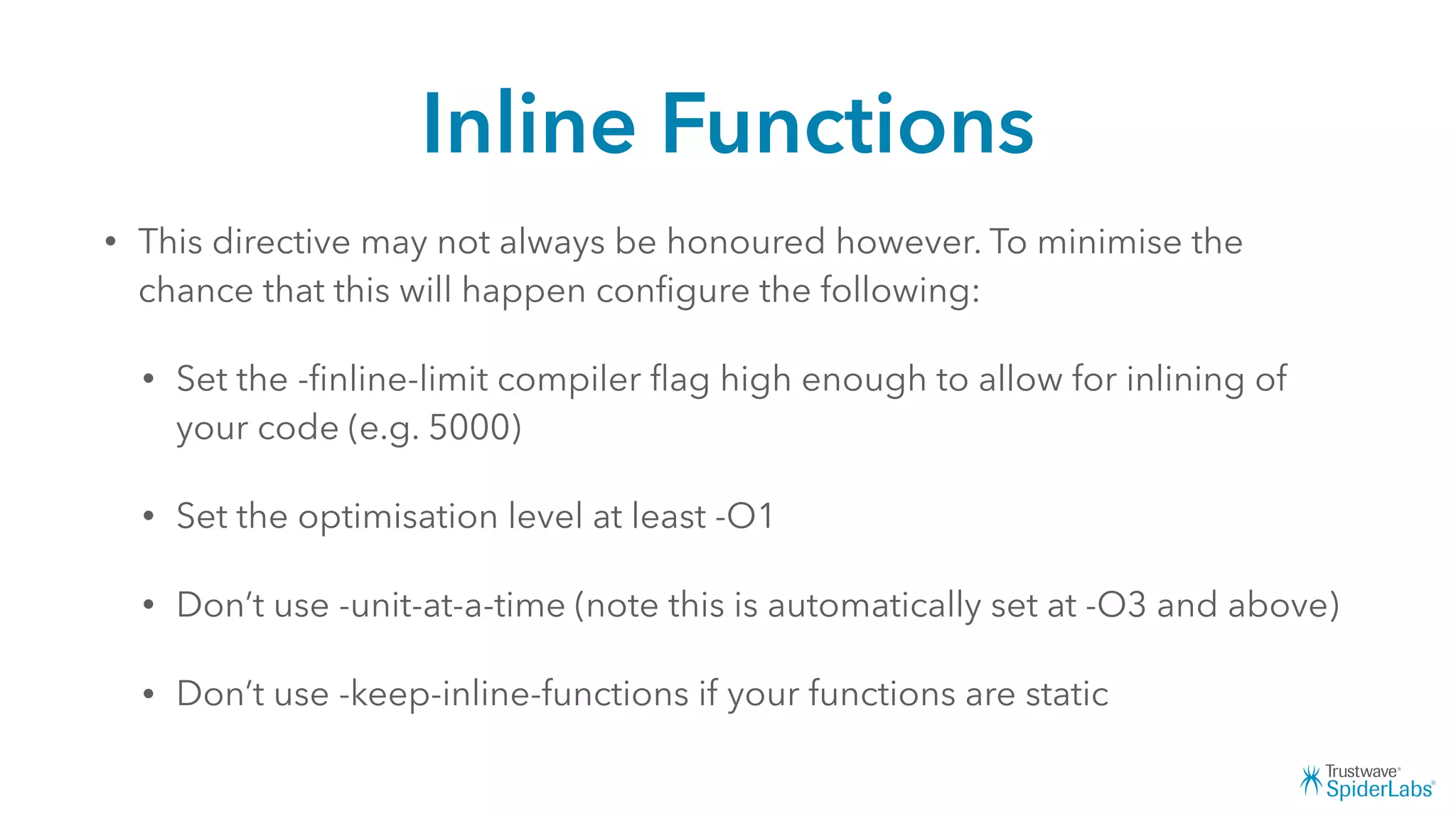 Inline Functions
• This directive may not always be honoured however. To minimise the
chance that this will happen conﬁgure the following:
• Set the -ﬁnline-limit compiler ﬂag high enough to allow for inlining of
your code (e.g. 5000)
• Set the optimisation level at least -O1
• Don’t use -unit-at-a-time (note this is automatically set at -O3 and above)
• Don’t use -keep-inline-functions if your functions are static
 