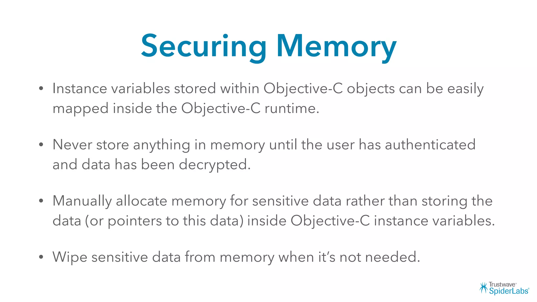 Securing Memory
• Instance variables stored within Objective-C objects can be easily
mapped inside the Objective-C runtime.
• Never store anything in memory until the user has authenticated
and data has been decrypted.
• Manually allocate memory for sensitive data rather than storing the
data (or pointers to this data) inside Objective-C instance variables.
• Wipe sensitive data from memory when it’s not needed.
 