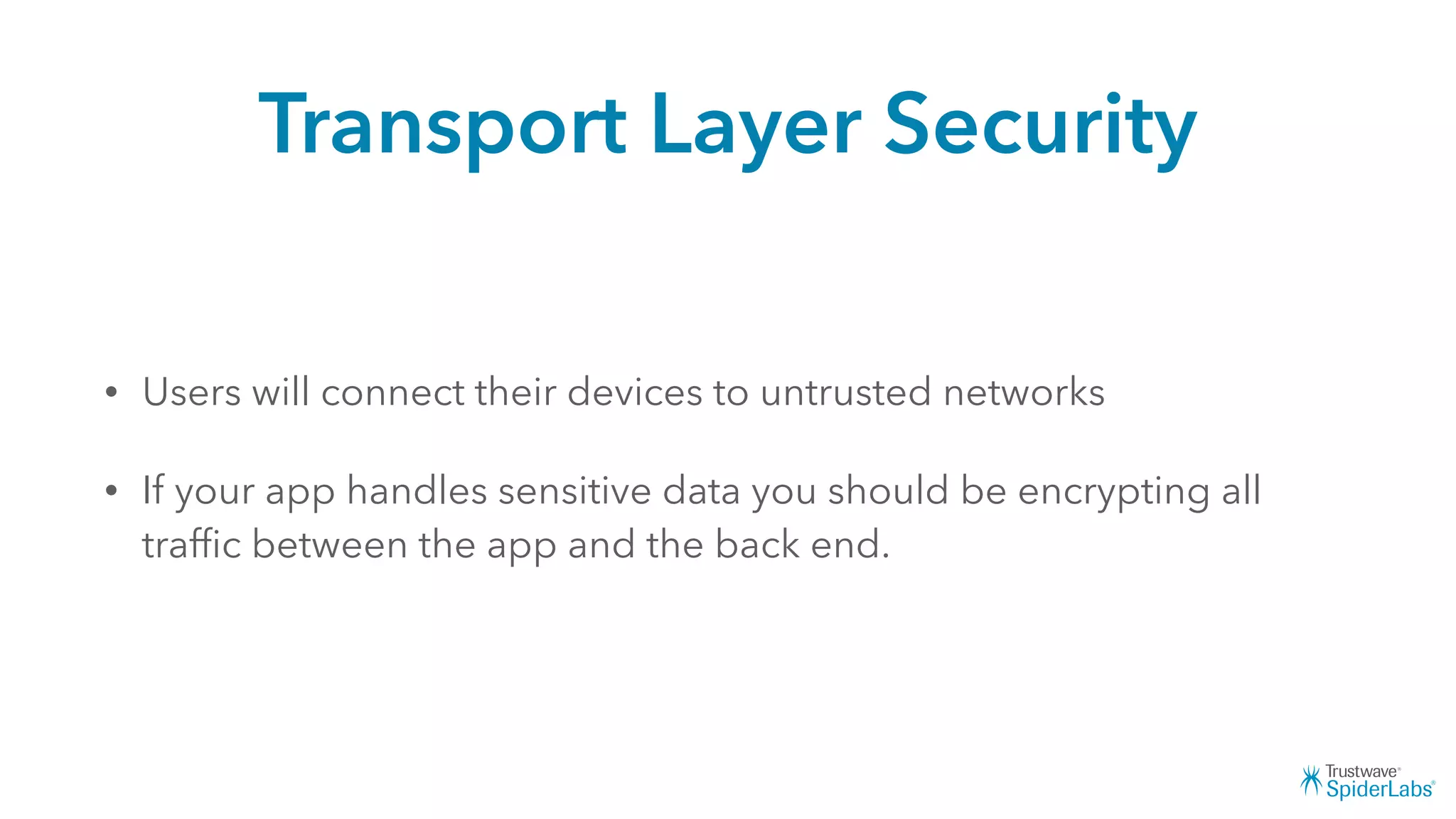 Transport Layer Security
• Users will connect their devices to untrusted networks
• If your app handles sensitive data you should be encrypting all
trafﬁc between the app and the back end.
 