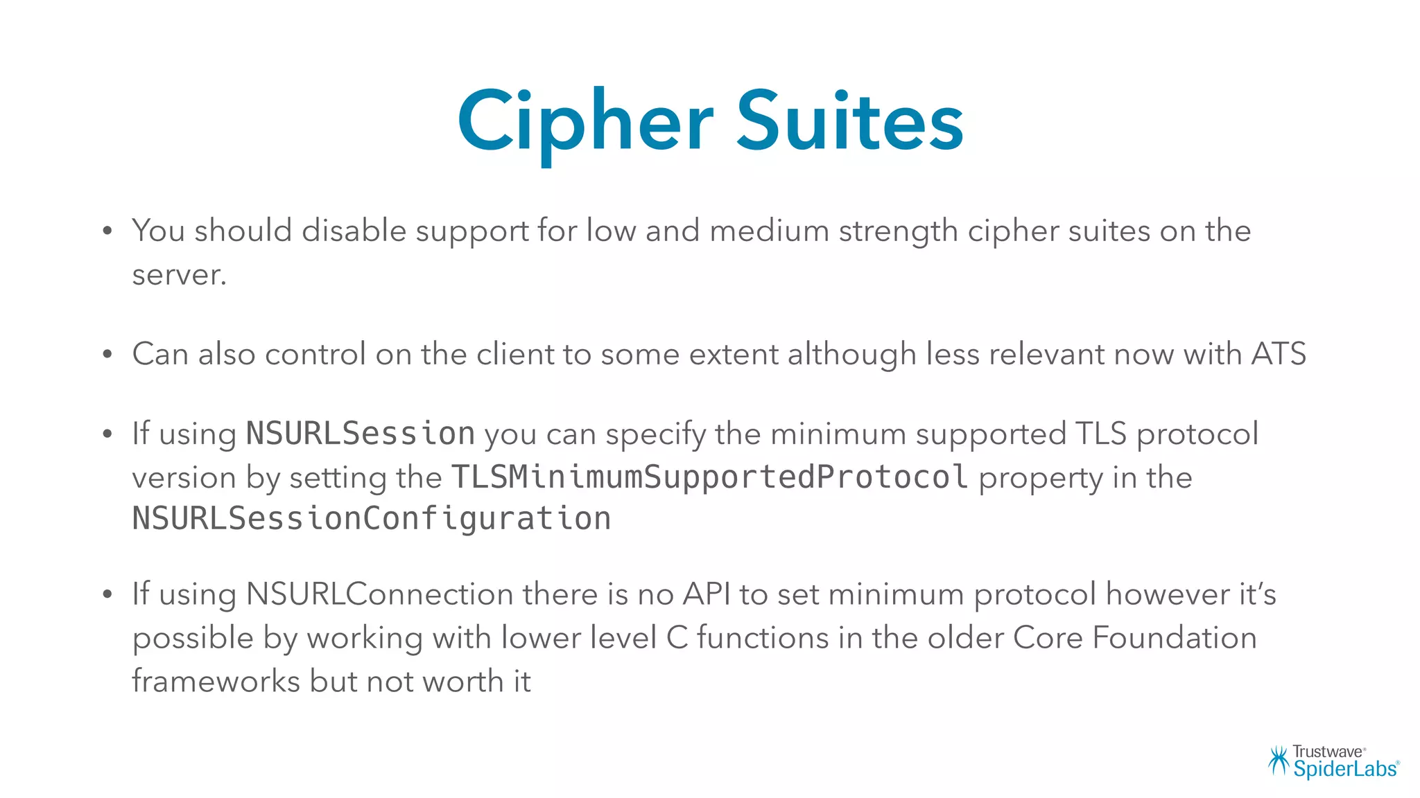 Cipher Suites
• You should disable support for low and medium strength cipher suites on the
server.
• Can also control on the client to some extent although less relevant now with ATS
• If using NSURLSession you can specify the minimum supported TLS protocol
version by setting the TLSMinimumSupportedProtocol property in the
NSURLSessionConfiguration
• If using NSURLConnection there is no API to set minimum protocol however it’s
possible by working with lower level C functions in the older Core Foundation
frameworks but not worth it
 