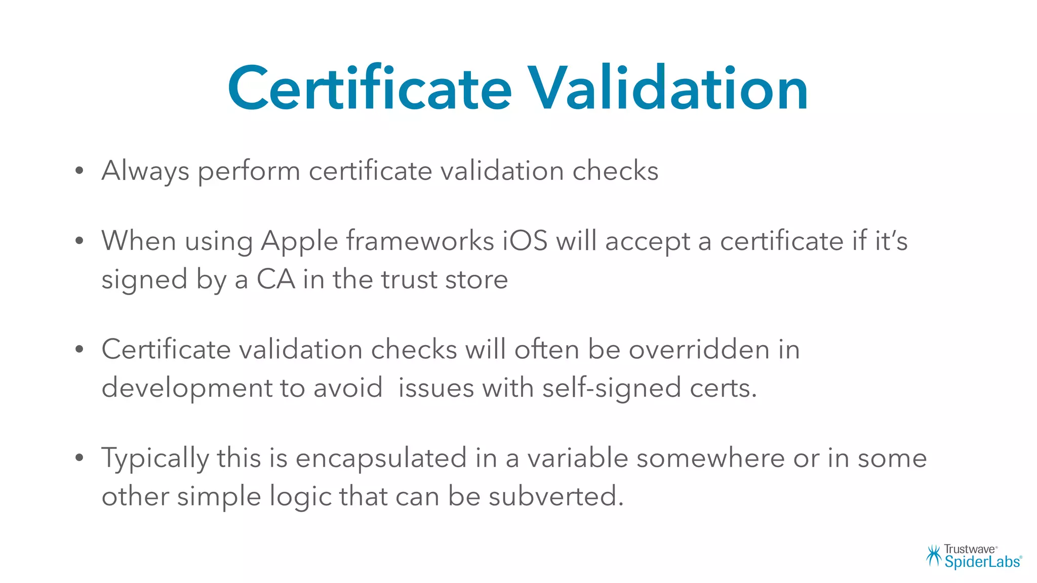 Certiﬁcate Validation
• Always perform certiﬁcate validation checks
• When using Apple frameworks iOS will accept a certiﬁcate if it’s
signed by a CA in the trust store
• Certiﬁcate validation checks will often be overridden in
development to avoid issues with self-signed certs.
• Typically this is encapsulated in a variable somewhere or in some
other simple logic that can be subverted.
 