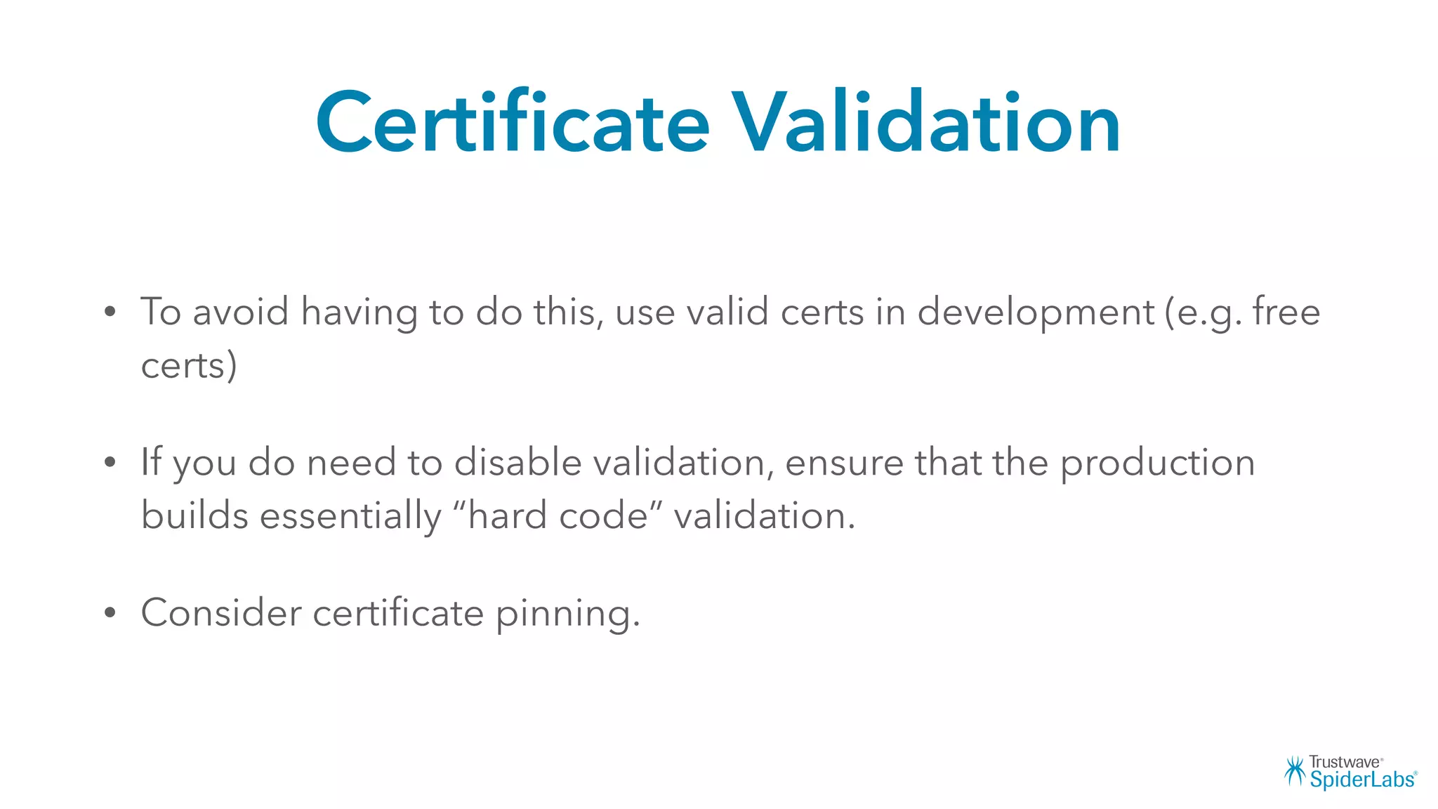 Certiﬁcate Validation
• To avoid having to do this, use valid certs in development (e.g. free
certs)
• If you do need to disable validation, ensure that the production
builds essentially “hard code” validation.
• Consider certiﬁcate pinning.
 
