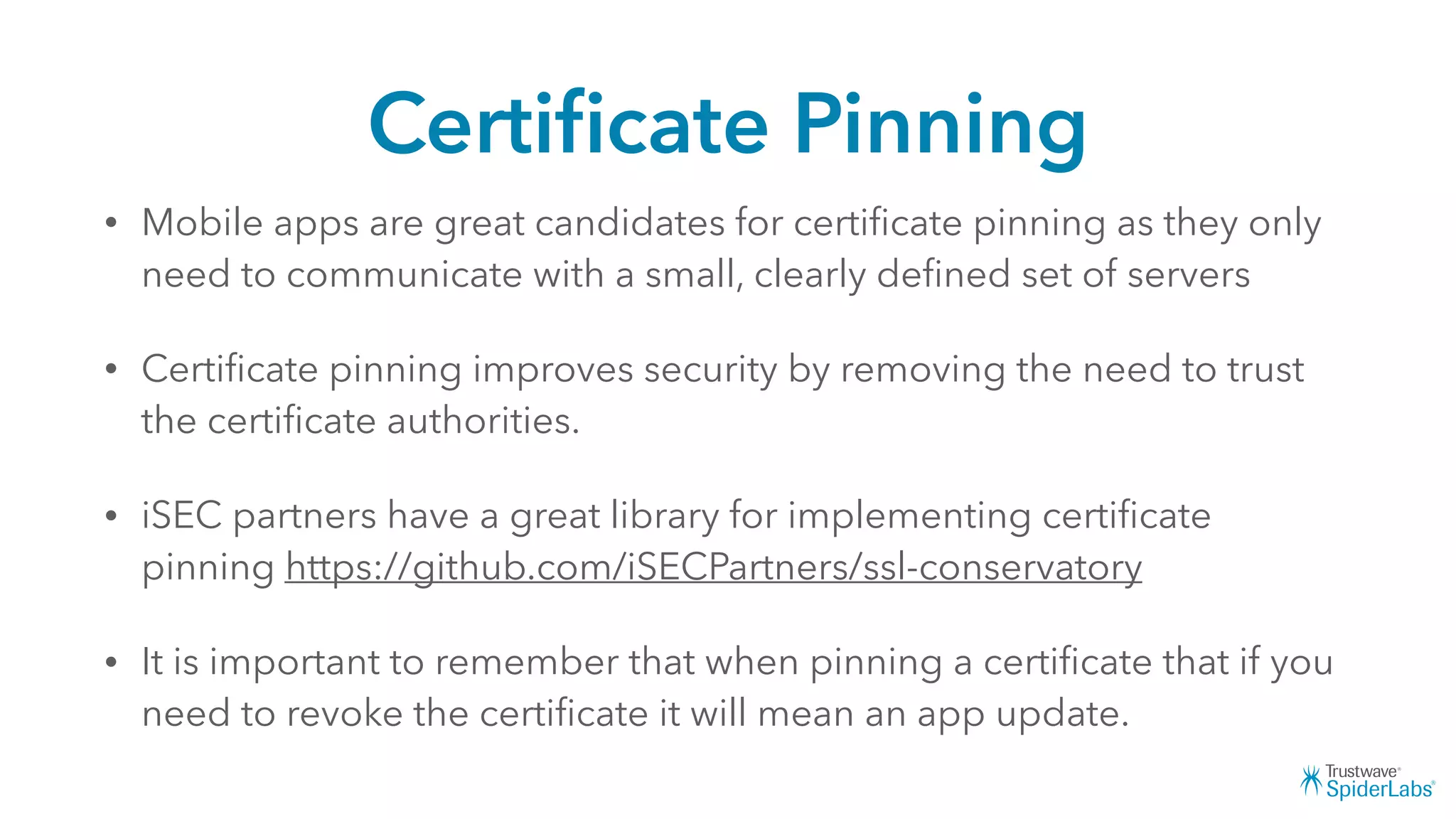 Certiﬁcate Pinning
• Mobile apps are great candidates for certiﬁcate pinning as they only
need to communicate with a small, clearly deﬁned set of servers
• Certiﬁcate pinning improves security by removing the need to trust
the certiﬁcate authorities.
• iSEC partners have a great library for implementing certiﬁcate
pinning https://github.com/iSECPartners/ssl-conservatory
• It is important to remember that when pinning a certiﬁcate that if you
need to revoke the certiﬁcate it will mean an app update.
 