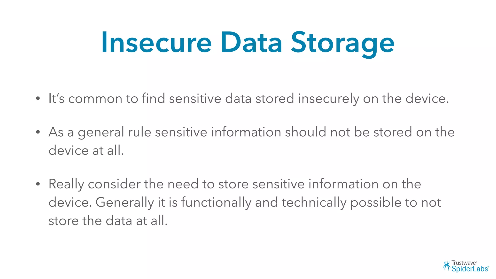 Insecure Data Storage
• It’s common to ﬁnd sensitive data stored insecurely on the device.
• As a general rule sensitive information should not be stored on the
device at all.
• Really consider the need to store sensitive information on the
device. Generally it is functionally and technically possible to not
store the data at all.
 