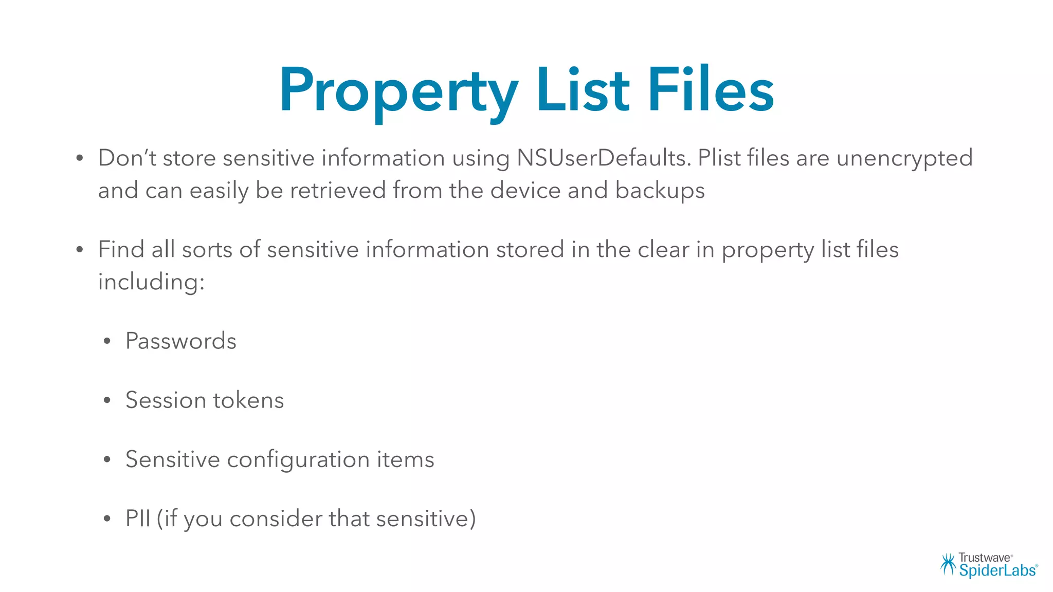 Property List Files
• Don’t store sensitive information using NSUserDefaults. Plist ﬁles are unencrypted
and can easily be retrieved from the device and backups
• Find all sorts of sensitive information stored in the clear in property list ﬁles
including:
• Passwords
• Session tokens
• Sensitive conﬁguration items
• PII (if you consider that sensitive)
 