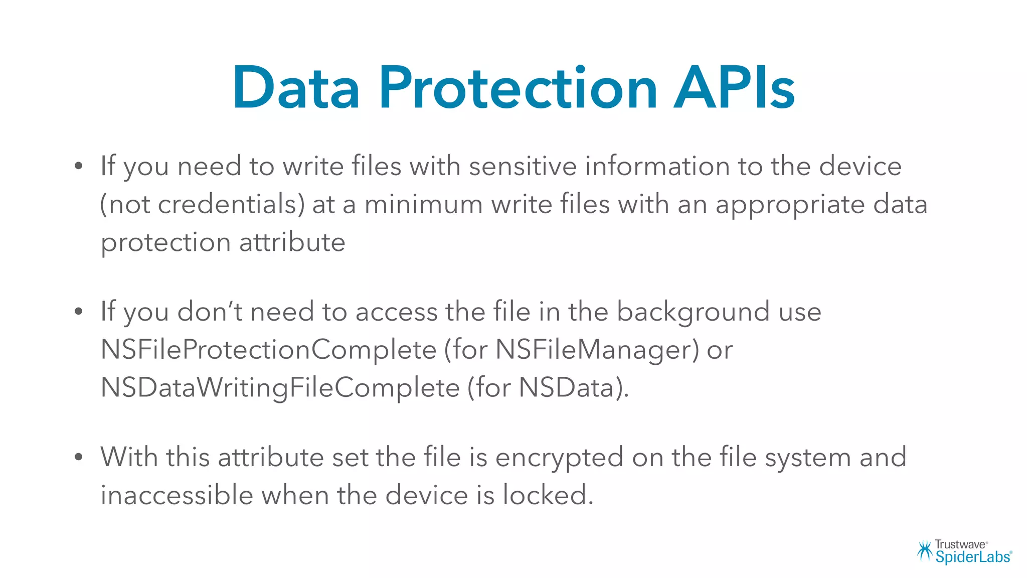 Data Protection APIs
• If you need to write ﬁles with sensitive information to the device
(not credentials) at a minimum write ﬁles with an appropriate data
protection attribute
• If you don’t need to access the ﬁle in the background use
NSFileProtectionComplete (for NSFileManager) or
NSDataWritingFileComplete (for NSData).
• With this attribute set the ﬁle is encrypted on the ﬁle system and
inaccessible when the device is locked.
 