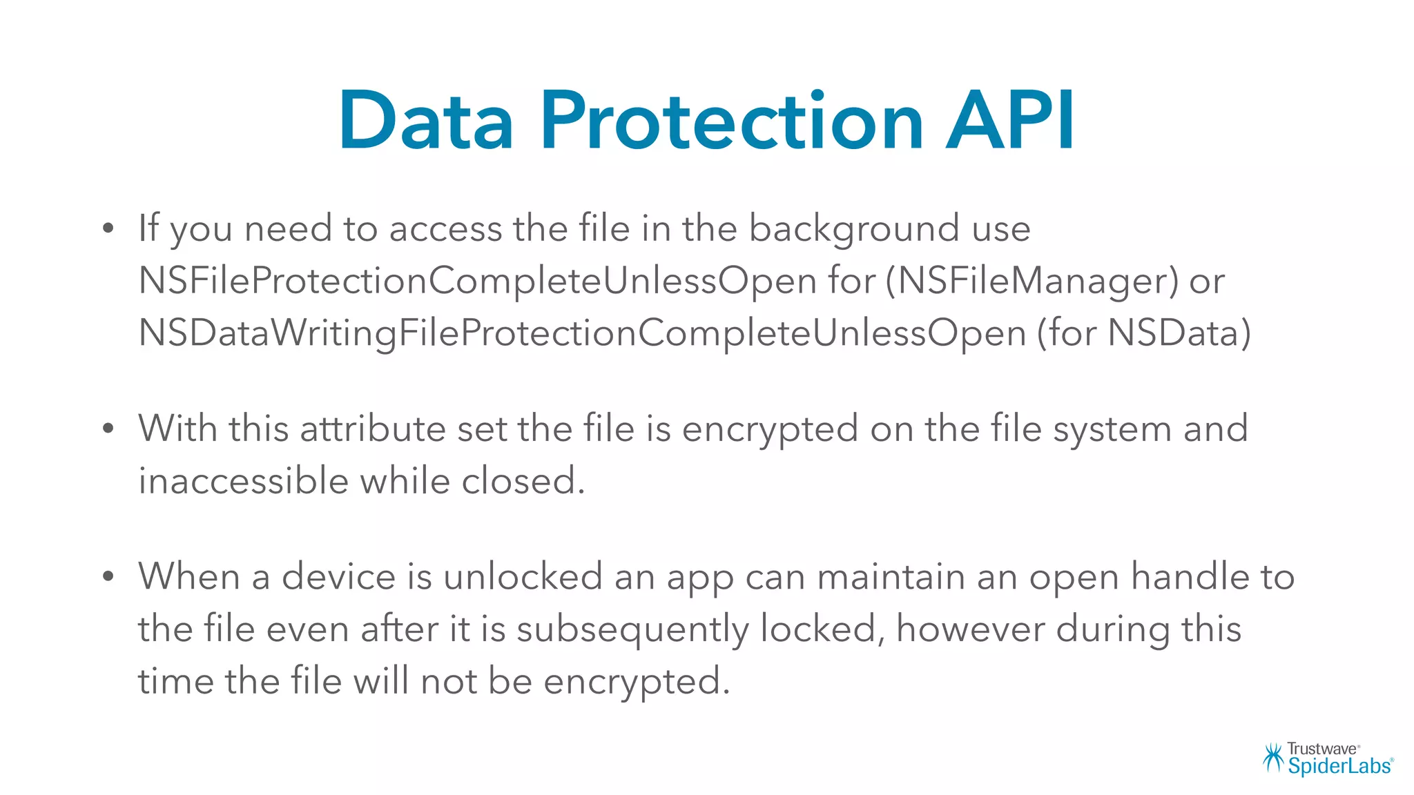 Data Protection API
• If you need to access the ﬁle in the background use
NSFileProtectionCompleteUnlessOpen for (NSFileManager) or
NSDataWritingFileProtectionCompleteUnlessOpen (for NSData)
• With this attribute set the ﬁle is encrypted on the ﬁle system and
inaccessible while closed.
• When a device is unlocked an app can maintain an open handle to
the ﬁle even after it is subsequently locked, however during this
time the ﬁle will not be encrypted.
 