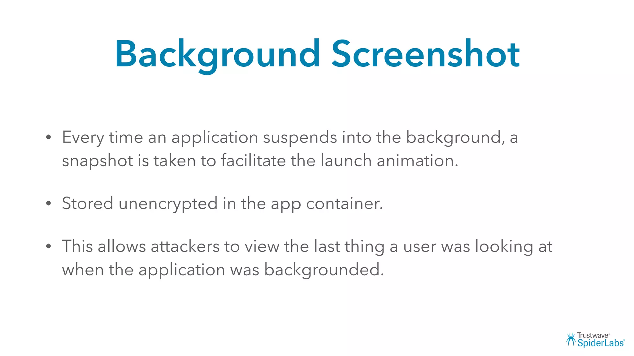 Background Screenshot
• Every time an application suspends into the background, a
snapshot is taken to facilitate the launch animation.
• Stored unencrypted in the app container.
• This allows attackers to view the last thing a user was looking at
when the application was backgrounded.
 
