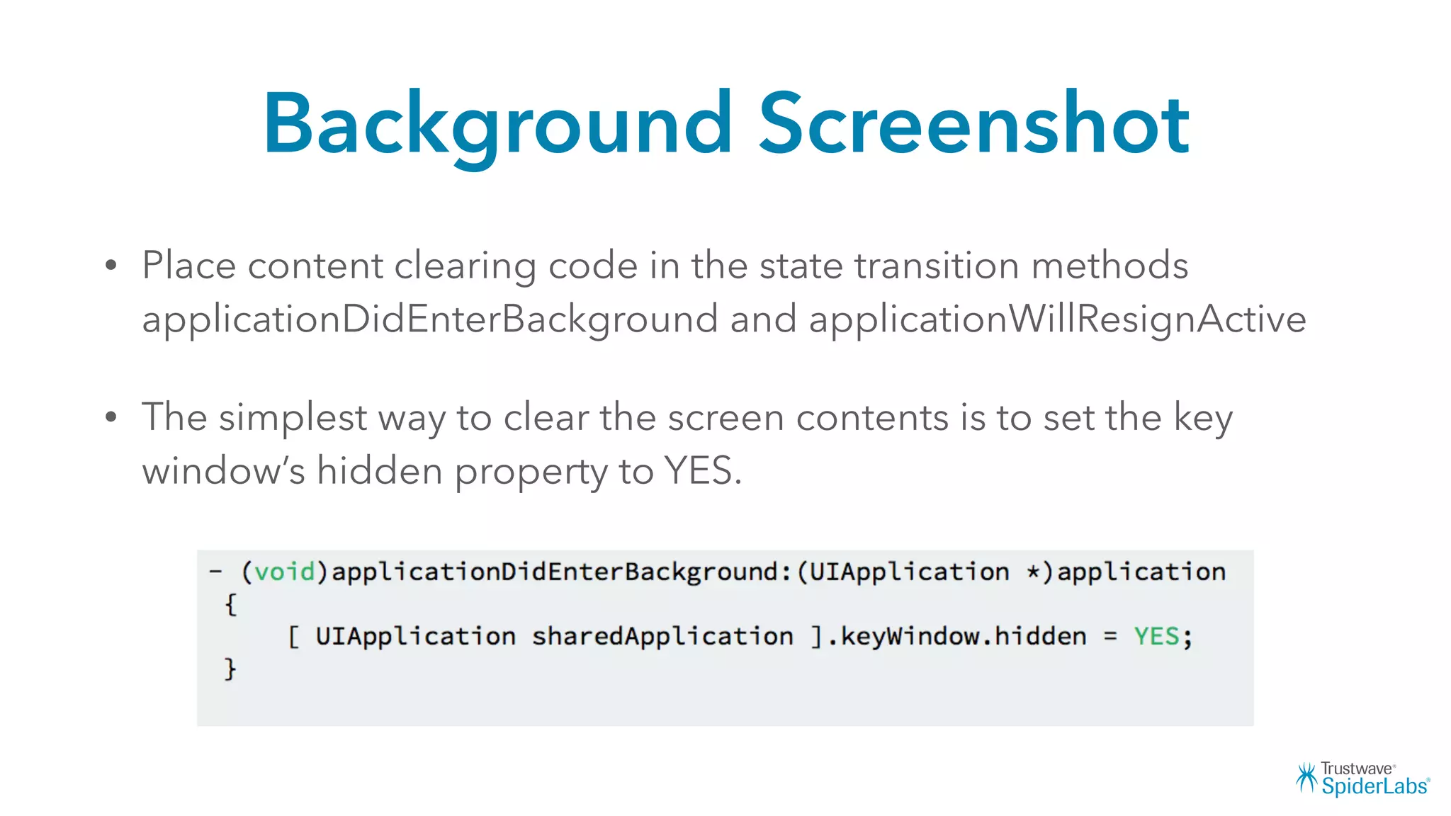 Background Screenshot
• Place content clearing code in the state transition methods
applicationDidEnterBackground and applicationWillResignActive
• The simplest way to clear the screen contents is to set the key
window’s hidden property to YES.
 