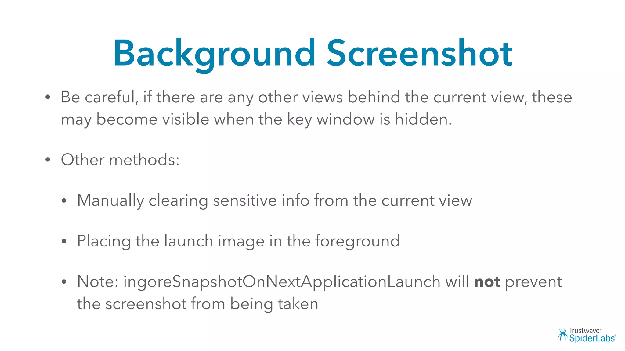 Background Screenshot
• Be careful, if there are any other views behind the current view, these
may become visible when the key window is hidden.
• Other methods:
• Manually clearing sensitive info from the current view
• Placing the launch image in the foreground
• Note: ingoreSnapshotOnNextApplicationLaunch will not prevent
the screenshot from being taken
 
