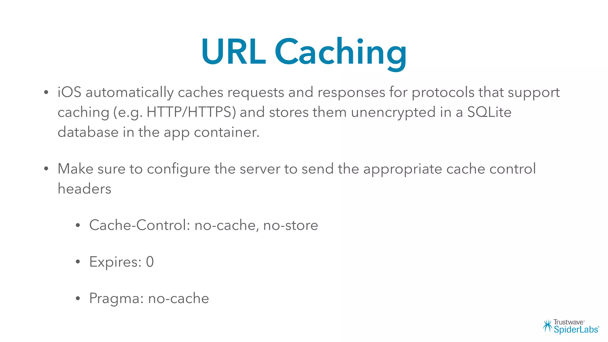URL Caching
• iOS automatically caches requests and responses for protocols that support
caching (e.g. HTTP/HTTPS) and stores them unencrypted in a SQLite
database in the app container.
• Make sure to conﬁgure the server to send the appropriate cache control
headers
• Cache-Control: no-cache, no-store
• Expires: 0
• Pragma: no-cache
 