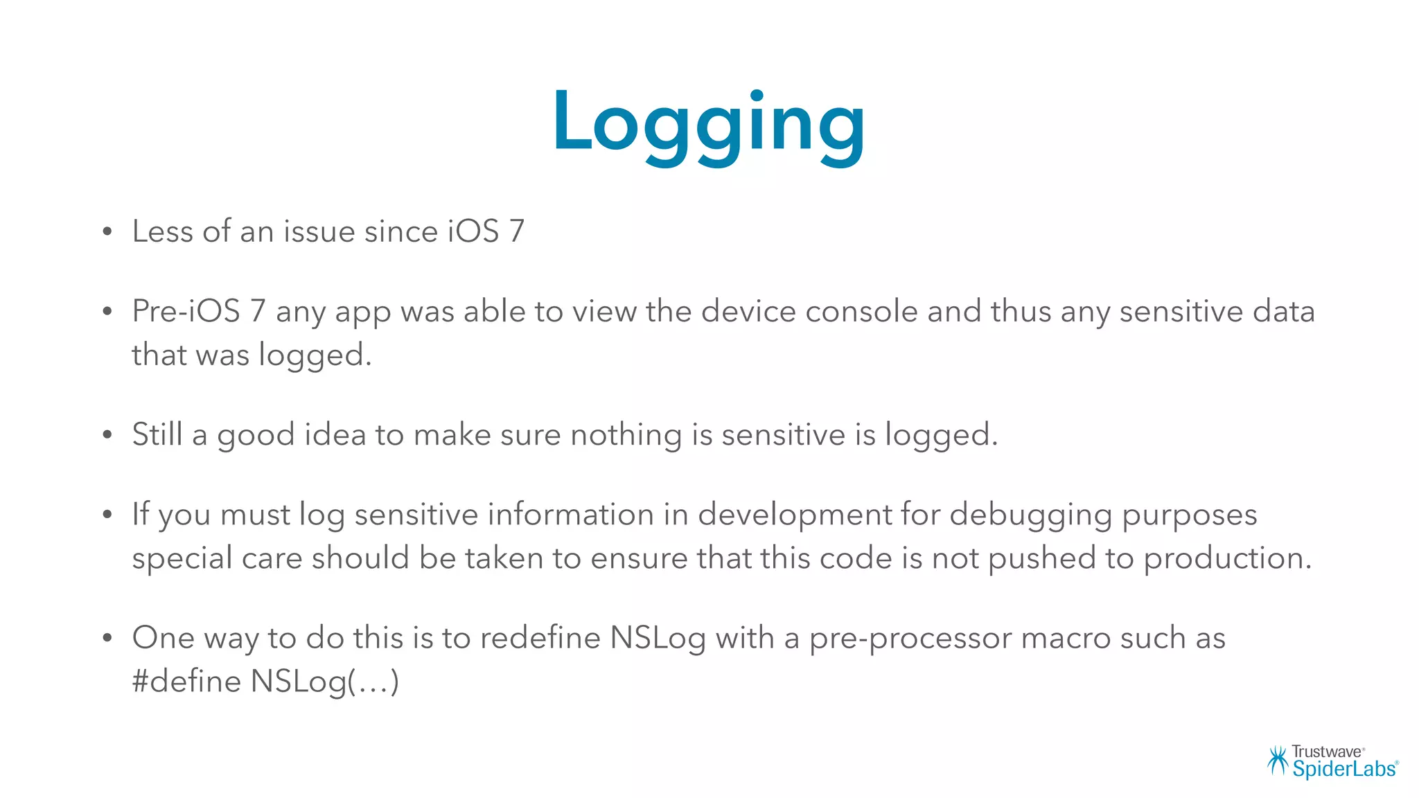 Logging
• Less of an issue since iOS 7
• Pre-iOS 7 any app was able to view the device console and thus any sensitive data
that was logged.
• Still a good idea to make sure nothing is sensitive is logged.
• If you must log sensitive information in development for debugging purposes
special care should be taken to ensure that this code is not pushed to production.
• One way to do this is to redeﬁne NSLog with a pre-processor macro such as
#deﬁne NSLog(…)
 