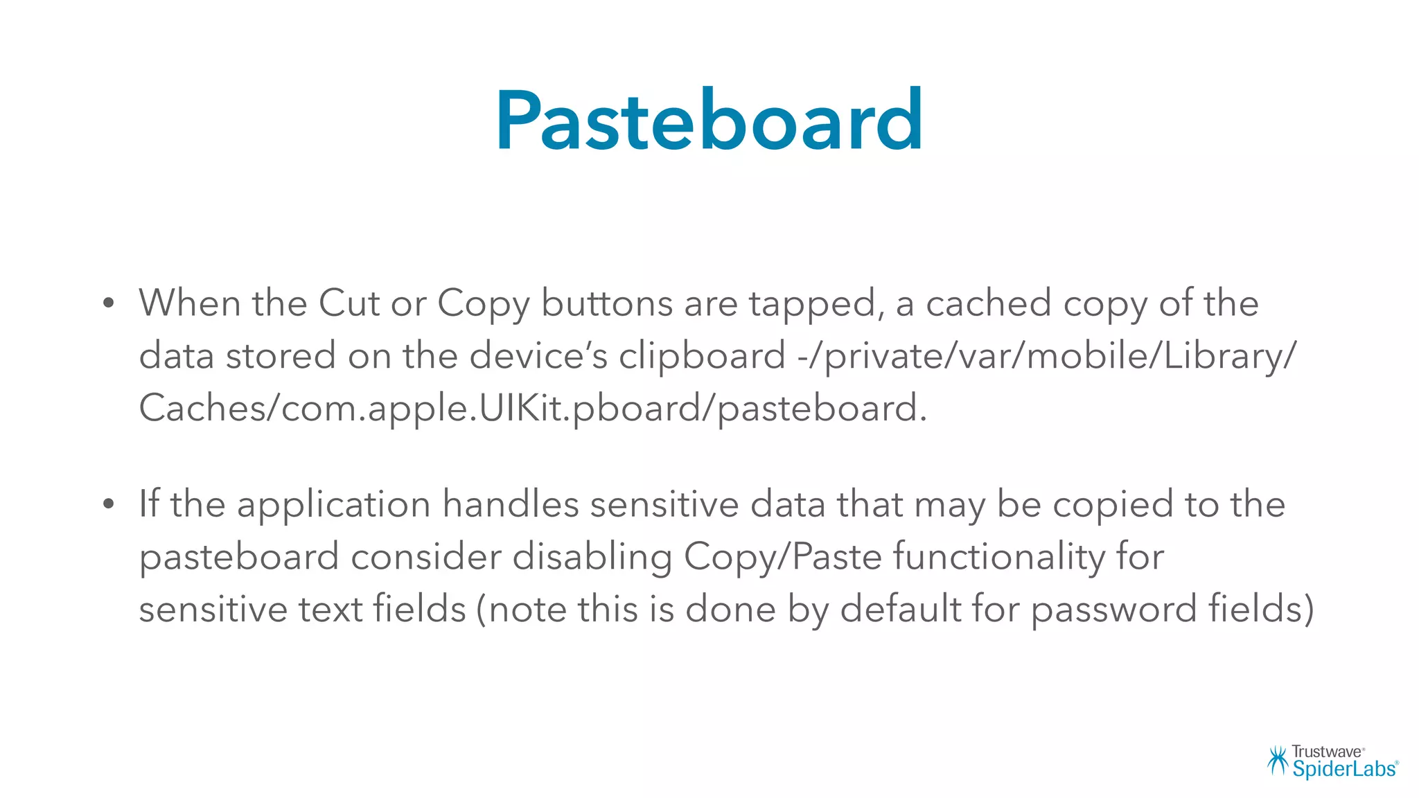 Pasteboard
• When the Cut or Copy buttons are tapped, a cached copy of the
data stored on the device’s clipboard -/private/var/mobile/Library/
Caches/com.apple.UIKit.pboard/pasteboard.
• If the application handles sensitive data that may be copied to the
pasteboard consider disabling Copy/Paste functionality for
sensitive text ﬁelds (note this is done by default for password ﬁelds)
 