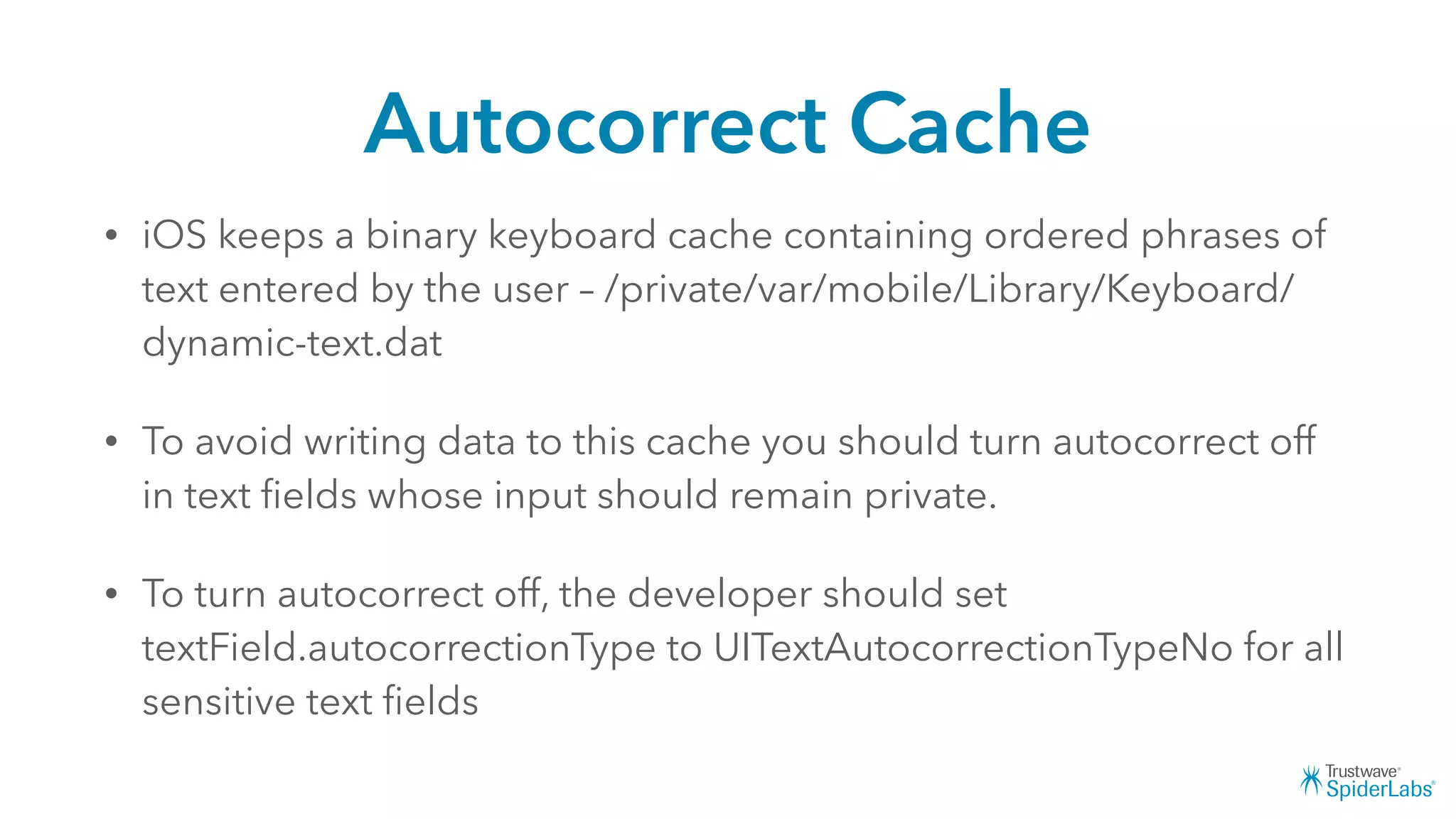 Autocorrect Cache
• iOS keeps a binary keyboard cache containing ordered phrases of
text entered by the user – /private/var/mobile/Library/Keyboard/
dynamic-text.dat
• To avoid writing data to this cache you should turn autocorrect off
in text ﬁelds whose input should remain private.
• To turn autocorrect off, the developer should set
textField.autocorrectionType to UITextAutocorrectionTypeNo for all
sensitive text ﬁelds
 