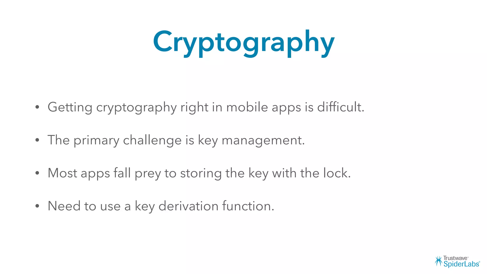 Cryptography
• Getting cryptography right in mobile apps is difﬁcult.
• The primary challenge is key management.
• Most apps fall prey to storing the key with the lock.
• Need to use a key derivation function.
 