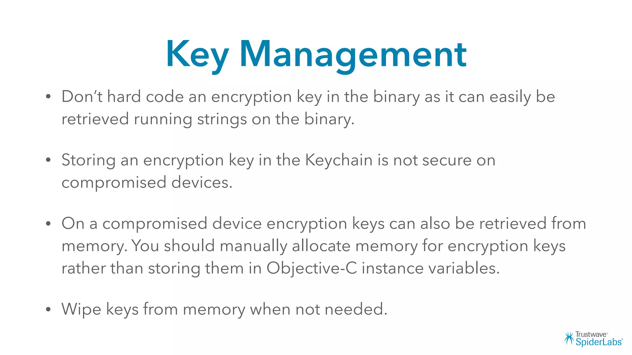 Key Management
• Don’t hard code an encryption key in the binary as it can easily be
retrieved running strings on the binary.
• Storing an encryption key in the Keychain is not secure on
compromised devices.
• On a compromised device encryption keys can also be retrieved from
memory. You should manually allocate memory for encryption keys
rather than storing them in Objective-C instance variables.
• Wipe keys from memory when not needed.
 