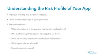 Understanding the Risk Proﬁle of Your App
• Important ﬁrst step that is often overlooked.
• Drives the security design of your application
• Key considerations:
• What information is in the app and how sensitive/valuable is it?
• Who are the likely threat actors? How capable are they?
• What are the likely attack scenarios for each threat actor?
• What is your tolerance for risk?
• Regulatory requirements?
 