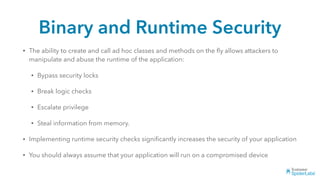 Binary and Runtime Security
• The ability to create and call ad hoc classes and methods on the ﬂy allows attackers to
manipulate and abuse the runtime of the application:
• Bypass security locks
• Break logic checks
• Escalate privilege
• Steal information from memory.
• Implementing runtime security checks signiﬁcantly increases the security of your application
• You should always assume that your application will run on a compromised device
 