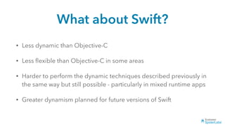 What about Swift?
• Less dynamic than Objective-C
• Less ﬂexible than Objective-C in some areas
• Harder to perform the dynamic techniques described previously in
the same way but still possible - particularly in mixed runtime apps
• Greater dynamism planned for future versions of Swift
 