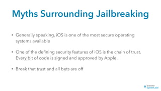 Myths Surrounding Jailbreaking
• Generally speaking, iOS is one of the most secure operating
systems available
• One of the deﬁning security features of iOS is the chain of trust.
Every bit of code is signed and approved by Apple.
• Break that trust and all bets are off
 