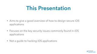 This Presentation
• Aims to give a good overview of how to design secure iOS
applications
• Focuses on the key security issues commonly found in iOS
applications
• Not a guide to hacking iOS applications
 