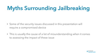 Myths Surrounding Jailbreaking
• Some of the security issues discussed in this presentation will
require a compromised device
• This is usually the cause of a lot of misunderstanding when it comes
to assessing the impact of these issue
 