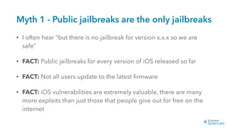 Myth 1 - Public jailbreaks are the only jailbreaks
• I often hear “but there is no jailbreak for version x.x.x so we are
safe”
• FACT: Public jailbreaks for every version of iOS released so far
• FACT: Not all users update to the latest ﬁrmware
• FACT: iOS vulnerabilities are extremely valuable, there are many
more exploits than just those that people give out for free on the
internet
 