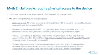 Myth 2 - Jailbreaks require physical access to the device
• I often hear “well someone would need to steal the device to compromise it”
• FACT: Not all exploits require physical access.
• jailbreakme.com TIF image processing vulnerability and PDF processing vulnerability required
only a user visit a web page in Safari
• Remote code execution via SMS found by Charlie Miller (https://www.blackhat.com/
presentations/bh-usa-09/MILLER/BHUSA09-Miller-FuzzingPhone-PAPER.pdf)
• Nitro JIT vulnerability to download and execute unsigned code via POC app that was
approved also found by Charlie Miller (http://reverse.put.as/wp-content/uploads/2011/06/
syscan11_breaking_ios_code_signing.pdf)
• Vulnerability in carrier mandated baseband control protocols by Matt Solnik and Marc
Blanchou (https://www.blackhat.com/docs/us-14/materials/us-14-Solnik-Cellular-
Exploitation-On-A-Global-Scale-The-Rise-And-Fall-Of-The-Control-Protocol.pdf)
 